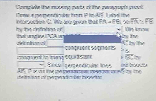 Complete the missing parts of the paragraph proof 
Draw a perpendicuíar from P to overline AB Label the 
intersection C. We are given that FA=FB so overline FA≌ overline FS
by the defintion of We know 
that angles PCA ar by the 
defintion of C by the 
congruent segments is 
congruent to triang equidistant 3 overline BCty
Since É perpendicular línes nd bisects
AB, P is on the perperarcuar eisecior or AB by the 
defintion of perpendícular bisector