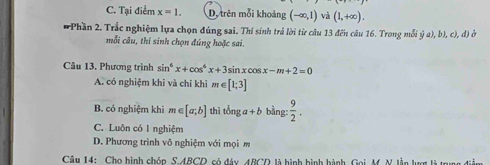 C. Tại điểm x=1. D, trên mỗi khoảng (-∈fty ,1) và (1,+∈fty ). 
Phần 2. Trắc nghiệm lựa chọn đúng sai. Thí sinh trả lời từ câu 13 đến câu 16. Trong mỗi ý a), b), c), d) ở
mỗi câu, thí sinh chọn đúng hoặc sai.
Câu 13. Phương trình sin^6x+cos^6x+3sin xcos x-m+2=0
A. có nghiệm khi và chỉ khi m∈ [1;3]
B. có nghiệm khi m∈ [a;b] thì that onga+b bằng:  9/2 .
C. Luôn có 1 nghiệm
D. Phương trình vô nghiệm với mọi m
Câu 14: Cho hình chóp S. ABCD có đáy ABCD là hình bình hành, Gọi M. N. lần lượt là tru