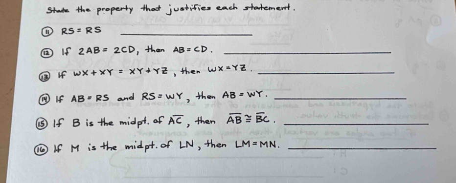 State the property that justifies each statement. 
① RS=RS _ 
② If 2AB=2CD , then AB=CD. _ 
⑧ If wx+xy=xy+yz , then WX=YZ _ 
⑩ If AB=RS and RS=WY , then AB=WY. _ 
⑤ If B is the midpt. of overline AC , then overline AB≌ overline BC. _ 
⑩ If M is the midpt. of LN, then LM=MN. _