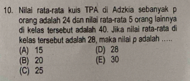 Nilai rata-rata kuis TPA di Adzkia sebanyak p
orang adalah 24 dan nilai rata-rata 5 orang lainnya
di kelas tersebut adalah 40. Jika nilai rata-rata di
kelas tersebut adalah 28, maka nilai p adalah .....
(A) 15 (D) 28
(B) 20 (E) 30
(C) 25