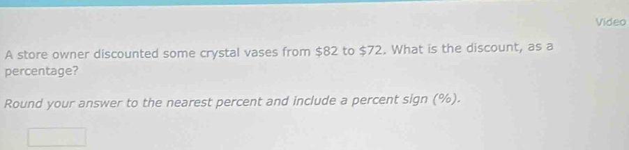 Video 
A store owner discounted some crystal vases from $82 to $72. What is the discount, as a 
percentage? 
Round your answer to the nearest percent and include a percent sign (%).