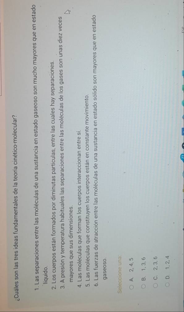 ¿Cuáles son las tres ideas fundamentales de la teoría cinético-molecular?
1. Las separaciones entre las moléculas de una sustancia en estado gaseoso son mucho mayores que en estado
liquido.
2. Los cuerpos están formados por diminutas partículas, entre las cuales hay separaciones.
3. A presión y temperatura habituales las separaciones entre las moléculas de los gases son unas diez veces
mayores que sus dimensiones.
4. Las moléculas que forman los cuerpos interaccionan entre sí.
5. Las moléculas que constituyen los cuerpos están en constante movimiento.
6. Las fuerzas de atracción entre las moléculas de una sustancia en estado sólido son mayores que en estado
gaseoso.
Seleccione una:
A. 2, 4, 5
B. 1, 3, 6
C. 2, 3, 6
D. 1, 2, 4