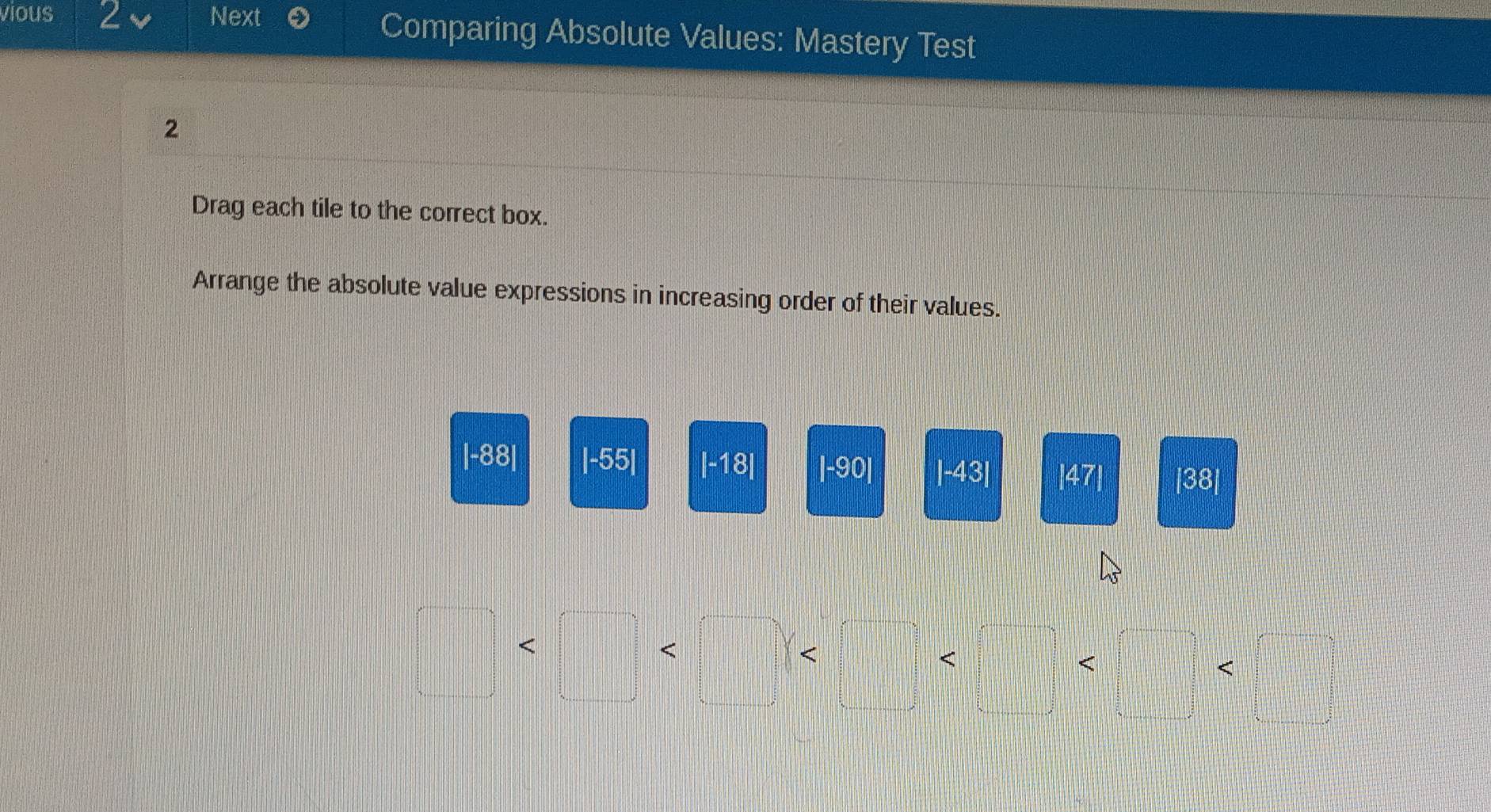 vious 2 Next Comparing Absolute Values: Mastery Test 
2 
Drag each tile to the correct box. 
Arrange the absolute value expressions in increasing order of their values. 
| -88| |-55| |-18| |-90| |-43| |47| |38|
frac □  
< 
< 
<□