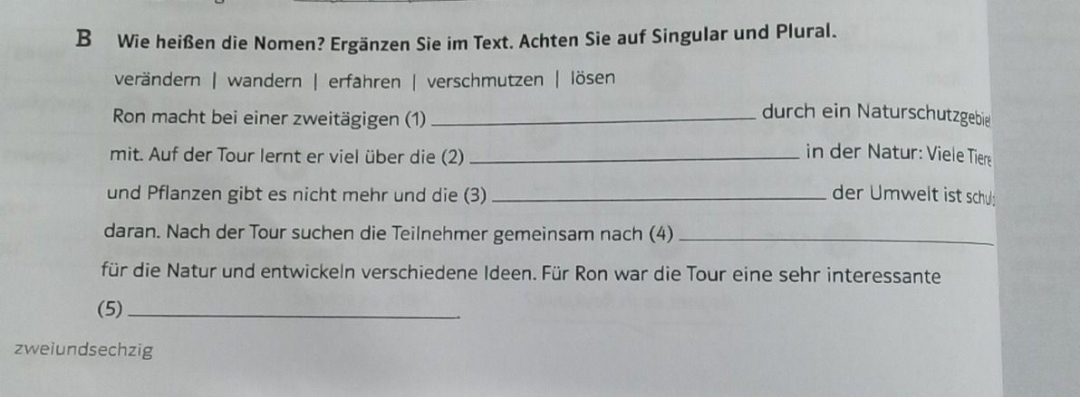 Wie heißen die Nomen? Ergänzen Sie im Text. Achten Sie auf Singular und Plural.
verändern | wandern | erfahren | verschmutzen | lösen
Ron macht bei einer zweitägigen (1)_
durch ein Naturschutzgebie
mit. Auf der Tour lernt er viel über die (2)_
in der Natur: Viele Tier
und Pflanzen gibt es nicht mehr und die (3) _der Umwelt ist schul:
daran. Nach der Tour suchen die Teilnehmer gemeinsam nach (4)_
für die Natur und entwickeln verschiedene Ideen. Für Ron war die Tour eine sehr interessante
(5)_
zweiundsechzig