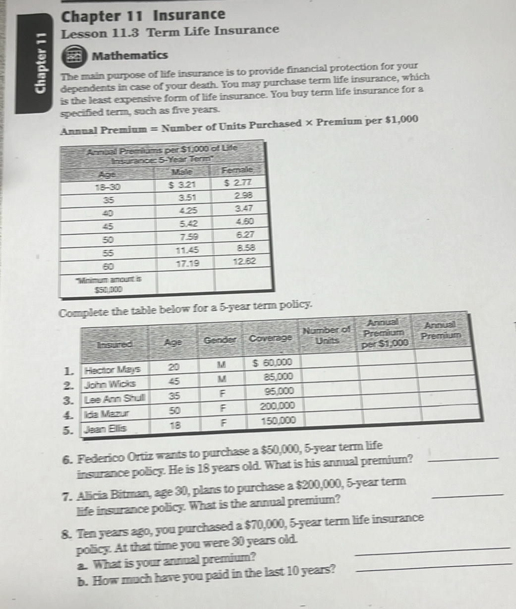 Chapter 11 Insurance 
Lesson 11.3 Term Life Insurance 
Mathematics 
: The main purpose of life insurance is to provide financial protection for your 
dependents in case of your death. You may purchase term life insurance, which 
is the least expensive form of life insurance. You buy term life insurance for a 
specified term, such as five years. 
Annual Premium = Number of Units Purchased × Premium per $1,000
olicy. 
6. Federico Ortiz wants to purchase a $50,000, 5-year te_ 
insurance policy. He is 18 years old. What is his annual premium? 
7. Alicia Bitman, age 30, plans to purchase a $200,000, 5-year term_ 
life insurance policy. What is the annual premium? 
8. Ten years ago, you purchased a $70,000, 5-year term life insurance 
policy. At that time you were 30 years old._ 
a. What is your annual premium?_ 
b. How much have you paid in the last 10 years?