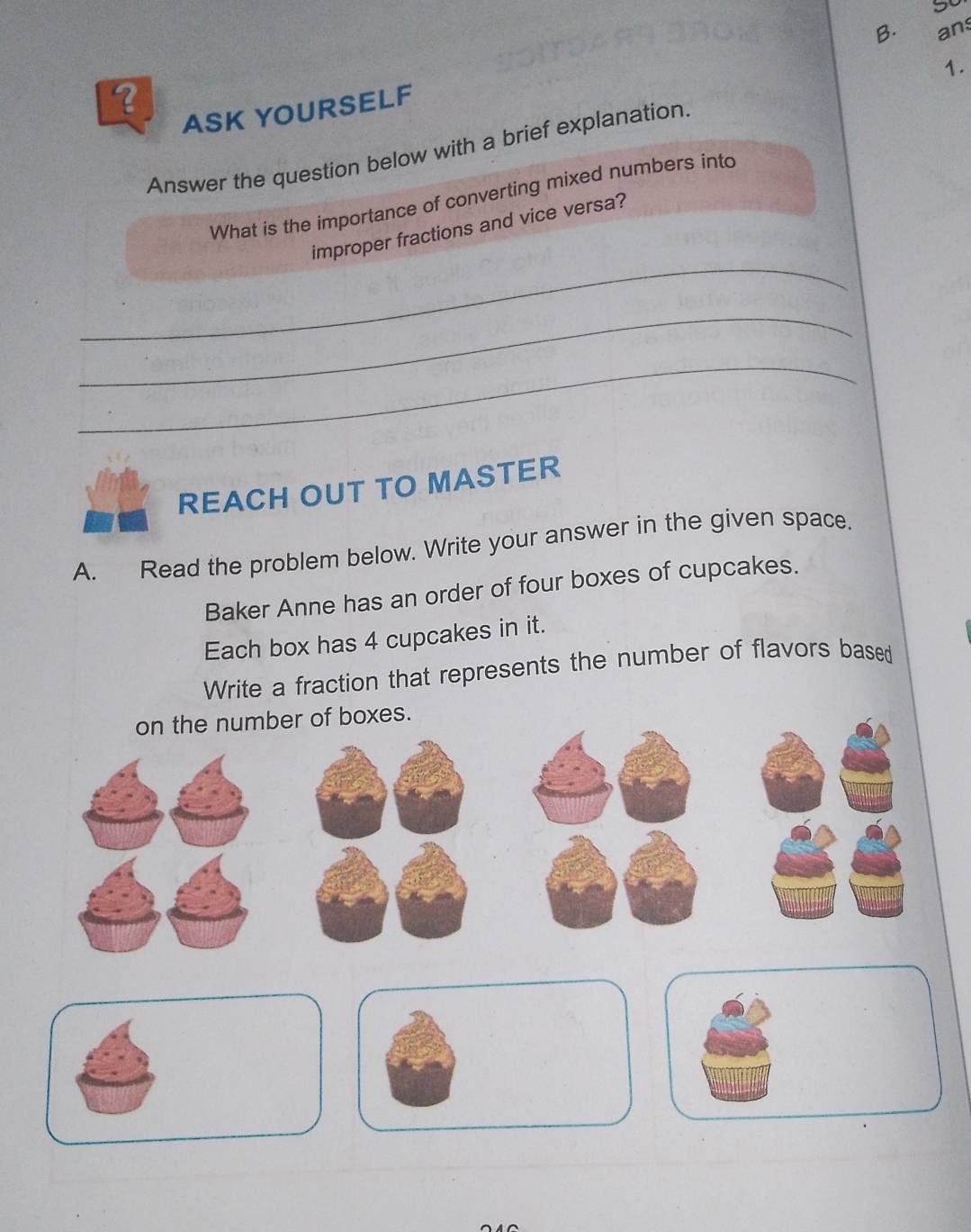 5o 
ASK YOURSELF B. ans 
Answer the question below with a brief explanation. 1. 
What is the importance of converting mixed numbers into 
_ 
improper fractions and vice versa? 
_ 
_ 
REACH OUT TO MASTER 
A. Read the problem below. Write your answer in the given space. 
Baker Anne has an order of four boxes of cupcakes. 
Each box has 4 cupcakes in it. 
Write a fraction that represents the number of flavors based 
on the number of boxes.