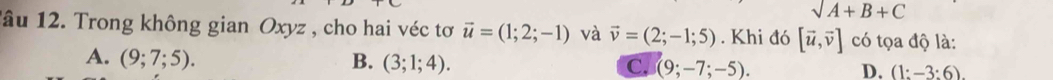 sqrt(A+B+C)
lâu 12. Trong không gian Oxyz , cho hai véc tơ vector u=(1;2;-1) và vector v=(2;-1;5). Khi đó [vector u,vector v] có tọa độ là:
A. (9;7;5). B. (3;1;4). C. (9;-7;-5). (1:-3:6). 
D.