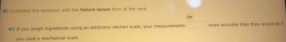 ( Complete the sentence with the future-tense form of the verb. 
be 
》) If you weigh ingredients using an electronic kitchen scale, your measurements □ more accurate than they would be if 
you used a mechanical scale.