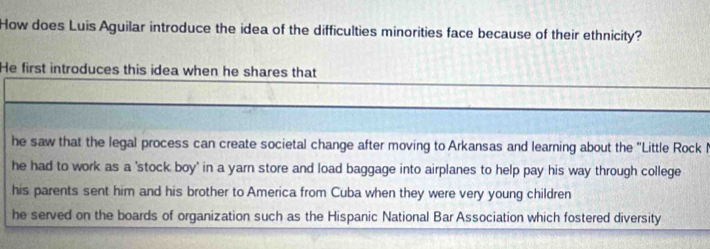 How does Luis Aguilar introduce the idea of the difficulties minorities face because of their ethnicity?
He first introduces this idea when he shares that
he saw that the legal process can create societal change after moving to Arkansas and learning about the ''Little Rock I
he had to work as a 'stock boy' in a yarn store and load baggage into airplanes to help pay his way through college
his parents sent him and his brother to America from Cuba when they were very young children
he served on the boards of organization such as the Hispanic National Bar Association which fostered diversity