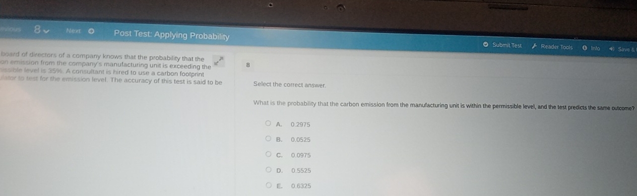 Next Post Test: Applying Probability Reader Tools
Submit Test Save &
board of directors of a company knows that the probability that the
on emission from the company's manufacturing unit is exceeding the 8
hissible level is 35%. A consultant is hired to use a carbon footprint
lator to test for the emission level. The accuracy of this test is said to be Select the correct answer.
What is the probability that the carbon emission from the manufacturing unit is within the permissible level, and the test predicts the same outcome?
A. 0.2975
B. 0.0525
C. 0.0975
D. 0.5525
E. 0.6325