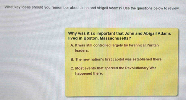 What key ideas should you remember about John and Abigail Adams? Use the questions below to review.
Why was it so important that John and Abigail Adams
lived in Boston, Massachusetts?
A. It was still controlled largely by tyrannical Puritan
leaders.
B. The new nation's first capitol was established there.
C. Most events that sparked the Revolutionary War
happened there.