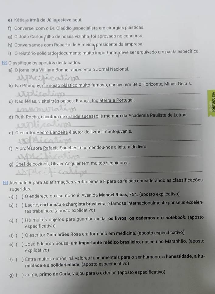 Kátia a irmã de Júlia esteve aqui.
f) Conversei com o Dr. Claúdio especialista em cirurgias plásticas.
g) O João Carlos, filho de nossa vizinha foi aprovado no concurso.
h) Conversamos com Roberto de Almeida, presidente da empresa.
i) O relatório solicitado documento muito importante deve ser arquivado em pasta específica.
 Classifique os apostos destacados.
a) O jornalista William Bonner apresenta o Jornal Nacional.
_
b) Ivo Pitanguy, cirurgião plástico muito famoso, nasceu em Belo Horizonte, Minas Gerais.
_
c) Nas férias, visitei três países: França, Inglaterra e Portugal.
_
:
d) Ruth Rocha, escritora de grande sucesso, é membro da Academia Paulista de Letras.
_
e) O escritor Pedro Bandeira é autor de livros infantojuvenis.
_
f) A professora Rafaela Sanches recomendou-nos a leitura do livro.
_
g) Chef de cozinha, Olivier Anquier tem muitos seguidores.
_
Assinale V para as afirmações verdadeiras e F para as falsas considerando as classificações
sugeridas.
a) ( ) O endereço do escritório é: Avenida Manoel Ribas, 754. (aposto explicativo)
b) ( ) Laerte, cartunista e chargista brasileira, é famosa internacionalmente por seus excelen-
tes trabalhos. (aposto explicativo)
c) ( ) Há muitos objetos para guardar ainda: os livros, os cadernos e o notebook. (aposto
especificativo)
d) ( ) O escritor Guimarães Rosa era formado em medicina. (aposto especificativo)
e) ( ) José Eduardo Sousa, um importante médico brasileiro, nasceu no Maranhão. (aposto
explicativo)
f) ( ) Entre muitos outros, há valores fundamentais para o ser humano: a honestidade, a hu-
mildade e a solidariedade. (aposto especificativo)
g) ( ) Jorge, primo de Carla, viajou para o exterior. (aposto especificativo)