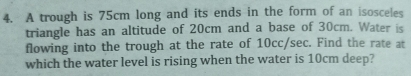 A trough is 75cm long and its ends in the form of an isosceles 
triangle has an altitude of 20cm and a base of 30cm. Water is 
flowing into the trough at the rate of 10cc/sec. Find the rate at 
which the water level is rising when the water is 10cm deep?