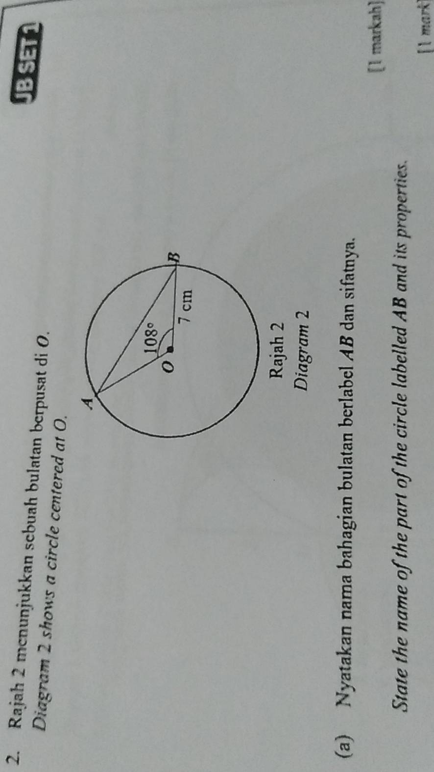 SET1
2. Rajah 2 mcnunjukkan sebuah bulatan berpusat di 0.
Diagram 2 shows a circle centered at 0.
Rajah 2
Diagram 2
(a) Nyatakan nama bahagian bulatan berlabel AB dan sifatnya.
[1 markah]
State the name of the part of the circle labelled AB and its properties.
[l mark