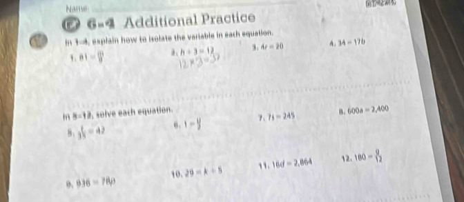 Name 
6=4 Additional Practice 
In 3-, explain how to isolate the variable in each equation.
h+3=12 3. 4t=20 A. 34-17b
1.01= (1)/9 
in 8=12 solve each equation. B. 600a=2,400
8: 3 1/3 =42 6. 1- y/3  gamma _1 7s-245
9. 936=78rho 10.29=k+5 1. 16d=2,864 12. 180= 9/12 