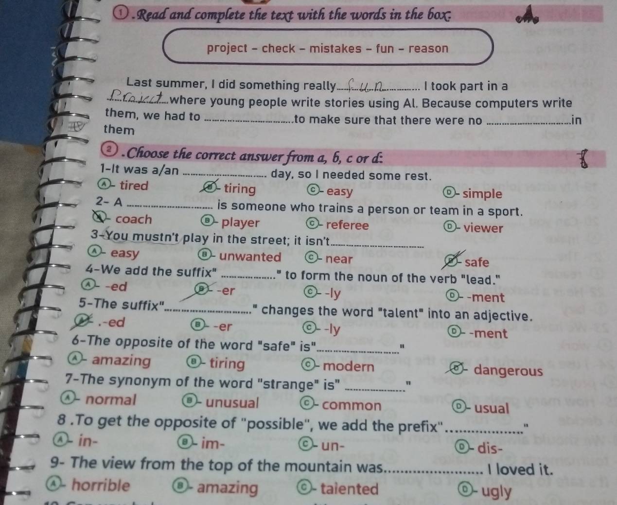 ① . Read and complete the text with the words in the box.
project - check - mistakes - fun - reason
Last summer, I did something really_ I took part in a
_.where young people write stories using Al. Because computers write
them, we had to _to make sure that there were no _
in
them
③ . Choose the correct answer from a, b, c or d:
1-It was a/an _day, so I needed some rest.
Ⓐ- tired ⑧ tiring ©- easy ©- simple
2- A _is someone who trains a person or team in a sport.
ω coach @ player ©- referee ©- viewer
3-You mustn't play in the street; it isn't_
^ easy unwanted - near ⑧- safe
4-We add the suffix" _" to form the noun of the verb "lead."
λ- -ed Ö -er ©- -ly º - -ment
5-The suffix"_ " changes the word "talent" into an adjective..-ed -er ©- -ly ©- -ment
6-The opposite of the word "safe" is"_
- amazing ⑧- tiring ©- modern - dangerous
7-The synonym of the word "strange" is"_
"
① normal ©- unusual common ©- usual
8 .To get the opposite of "possible", we add the prefix"_
Ⓐ- in- ⑨- im- ©- un- ⓞ- dis-
9- The view from the top of the mountain was_ I loved it.
Ⓐ- horrible ©- amazing ©- talented ⓞ- ugly