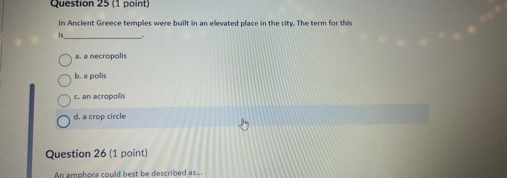 In Ancient Greece temples were built in an elevated place in the city. The term for this
is_
.
a. a necropolis
b. a polis
c. an acropolis
d. a crop circle
Question 26 (1 point)
An amphora could best be described as...