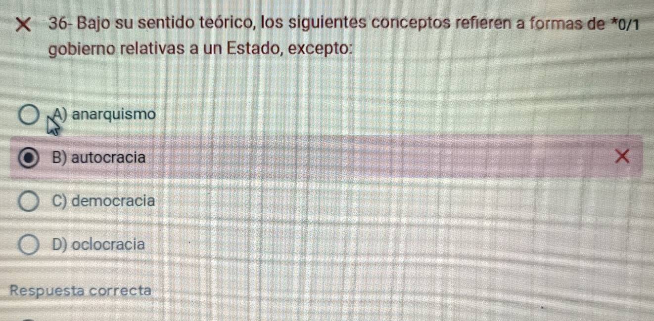 × 36- Bajo su sentido teórico, los siguientes conceptos refieren a formas de *0/1
gobierno relativas a un Estado, excepto:
A) anarquismo
B) autocracia X
C) democracia
D) oclocracia
Respuesta correcta