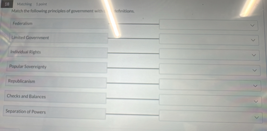 Matching 1 point
Match the following principles of government with Sefnitions
Federalism _  sqrt() 
Limited Government _ ( sqrt() v 
Individual Rights □ frac  □ L 
Popular Sovereignty □ x_1) _  □  □ sqrt() 
Republicanism □ (-3,4) □ vee 
Checks and Balances x_1/2,(1)/alpha _1
overline  □ 
Separation of Powers ∴ △ ABC=△ CDGB □  
overline  □ vee