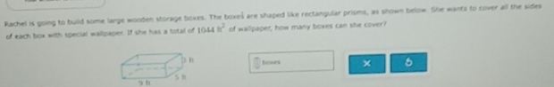 Rachel is going to build some large wooden storage boxes. The boxes are shaped like rectangular prisms, as shown below. She wants to cover all the sides 
of each box with special wallpaper. If she has a total of 1044ft^2 of wallpaper, how many boxes can she cover? 
towrs × 6 
9 0