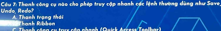 Thanh công cụ nào cho phép truy cập nhanh các lệnh thường dùng như Save,
Undo, Redo?
A. Thanh trạng thái
Thanh Ribbon
C. Thành công cụ truy cập nhạnh (Quick Access Toolbar)