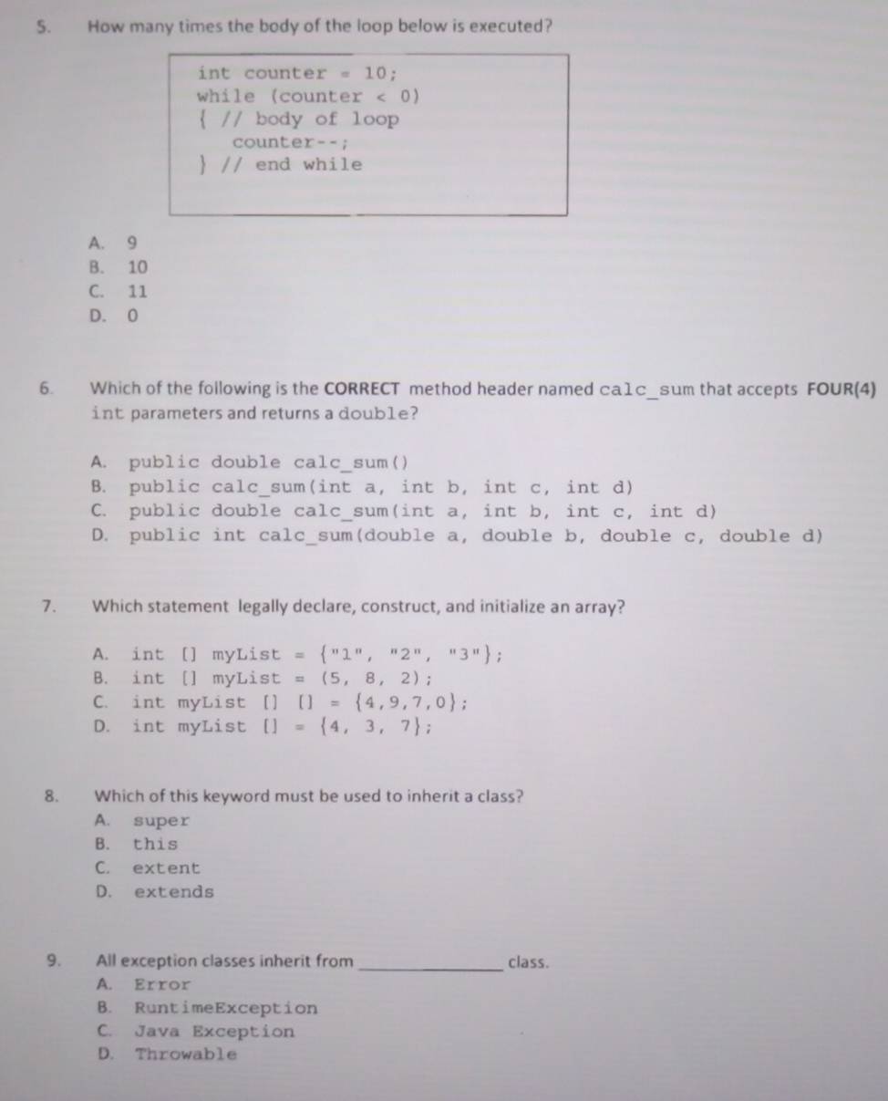 How many times the body of the loop below is executed?
int counter = 10;
while (counter < 0</tex>)
 // body of loop
counter--;
 // end while
A. 9
B. 10
C. 11
D. 0
6. Which of the following is the CORRECT method header named □a1c_sum that accepts FOUR(4)
int parameters and returns a double?
A. public double calc_sum()
B. public calc_sum(int a, int b, int c, int d)
C. public double calc_sum(int a, int b, int c, int d)
D. public int calc_sum(double a, double b, double c, double d)
7. Which statement legally declare, construct, and initialize an array?
A. int [] myList = ''1'',''2'',''3'';
B. int [] myList =(5,8,2) :
C. int myList [] []= 4,9,7,0;
D. int myList []= 4,3,7;
8. Which of this keyword must be used to inherit a class?
A. super
B. this
C. extent
D. extends
9. All exception classes inherit from _class.
A. Error
B. RuntimeException
C. Java Exception
D. Throwable