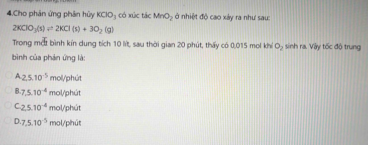 Cho phản ứng phân hủy KClO_3 có xúc tác MnO_2 ở nhiệt độ cao xảy ra như sau:
2KClO_3(s)leftharpoons 2KCl(s)+3O_2(g)
Trong một bình kín dung tích 10 lít, sau thời gian 20 phút, thấy có 0,015 mol khí O_2 sinh ra. Vậy tốc độ trung
bình của phản ứng là:
A 2, 5.10^(-5) mol/phút
B. 7,5.10^(-4) mol/phút
C. 2, 5.10^(-4) mol/phút
D. 7, 5.10^(-5) mol/phút