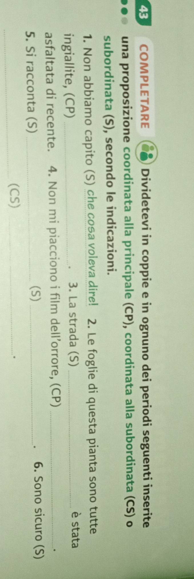 COMPLETARE Dividetevi in coppie e in ognuno dei periodi seguenti inserite 
una proposizione coordinata alla principale (CP), coordinata alla subordinata (CS) o 
subordinata (S), secondo le indicazioni. 
1. Non abbiamo capito (S) che cosa voleva dire! 2. Le foglie di questa pianta sono tutte 
ingiallite, (CP)_ 
3. La strada (S) _è stata 
asfaltata di recente. 4. Non mi piacciono i film dell’orrore, (CP)_ 
. 
5. Si racconta (S)_ 
(S) _6. Sono sicuro (S) 
、 
_(CS)_ 
。