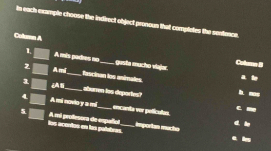 In each example choose the indirect object pronoun that completes the sentence.
Column A
1. A mis padres no_ gusta mucho viajar.
Column B
2 Ami_ fascinan los animales.
a
3 ¿Ali_ aburren los deportes?
b. nos
4 A mi novio y a mi_ encanta ver películas.
c. me
5 A mi profesora de español_ importan mucho
d le
los acentos en las palabras.
e ies