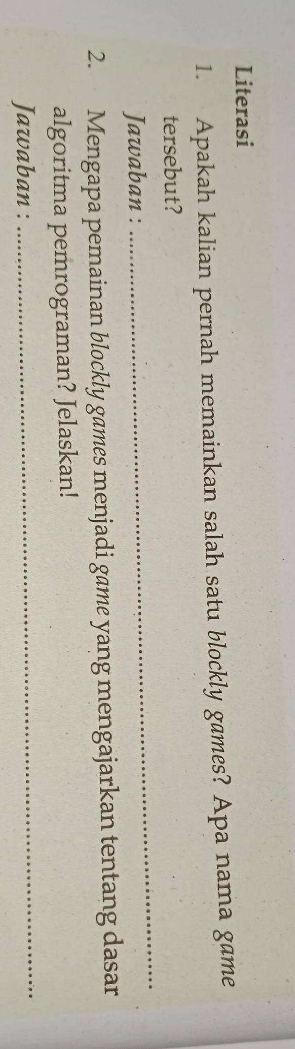 Literasi 
1. Apakah kalian pernah memainkan salah satu blockly games? Apa nama game 
_ 
tersebut? 
Jawaban : 
2. Mengapa pemainan blockly games menjadi game yang mengajarkan tentang dasar 
_ 
algoritma pemrograman? Jelaskan! 
Jawaban :