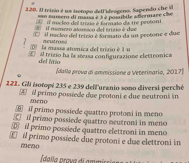 Il trizio è un isotopo dell’idrogeno. Sapendo che il
suo numero di massa è 3 è possibile affermare che
A il nucleo del trizio è formato da tre protoni
⑧ il numero atomico del trizio è due
C il nucleo del trizio è formato da un protone e due
neutroni
D la massa atomica del trizio è 1 u
E il trizio ha la stessa configurazione elettronica
del litio
[dalla prova di ammissione a Veterinaria, 2017]
121. Gli isotopi 235 e 239 dell’uranio sono diversi perché
A il primo possiede due protoni e due neutroni in
meno
Ⓑ il primo possiede quattro protoni in meno
C il primo possiede quattro neutroni in meno
D il primo possiede quattro elettroni in meno
E il primo possiede due protoni e due elettroni in
meno
dalla prova di ammissi