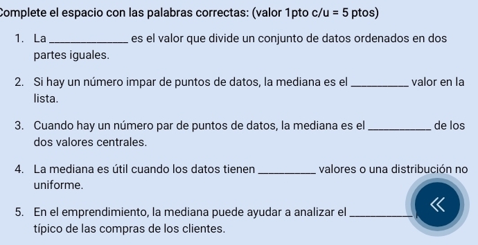 Complete el espacio con las palabras correctas: (valor 1pto c/u=5 ptos) 
1. La _es el valor que divide un conjunto de datos ordenados en dos 
partes iguales. 
2. Si hay un número impar de puntos de datos, la mediana es el _valor en la 
lista. 
3. Cuando hay un número par de puntos de datos, la mediana es el_ de los 
dos valores centrales. 
4. La mediana es útil cuando los datos tienen _valores o una distribución no 
uniforme. 
5. En el emprendimiento, la mediana puede ayudar a analizar el_ 
típico de las compras de los clientes.