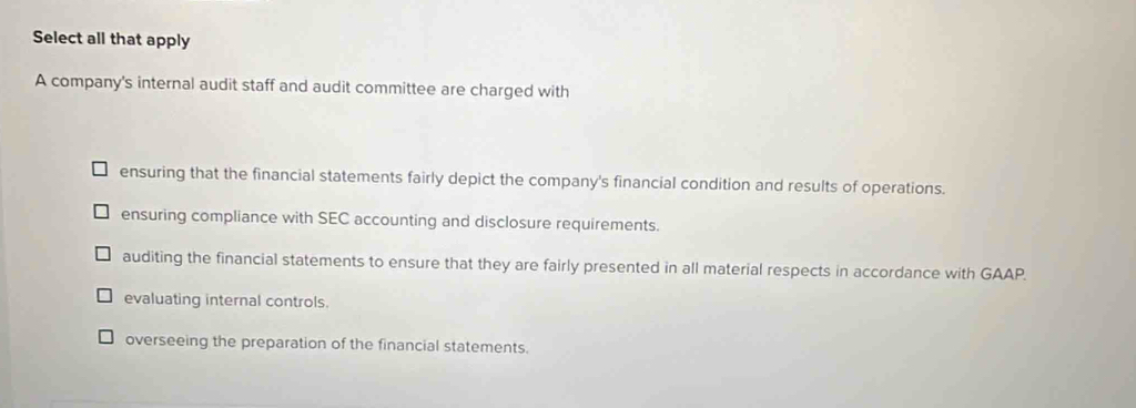 Select all that apply
A company's internal audit staff and audit committee are charged with
ensuring that the financial statements fairly depict the company's financial condition and results of operations.
ensuring compliance with SEC accounting and disclosure requirements.
auditing the financial statements to ensure that they are fairly presented in all material respects in accordance with GAAP.
evaluating internal controls.
overseeing the preparation of the financial statements.