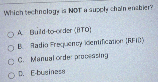 Which technology is NOT a supply chain enabler?
A. Build-to-order (BTO)
B. Radio Frequency Identification (RFID)
C. Manual order processing
D. E-business