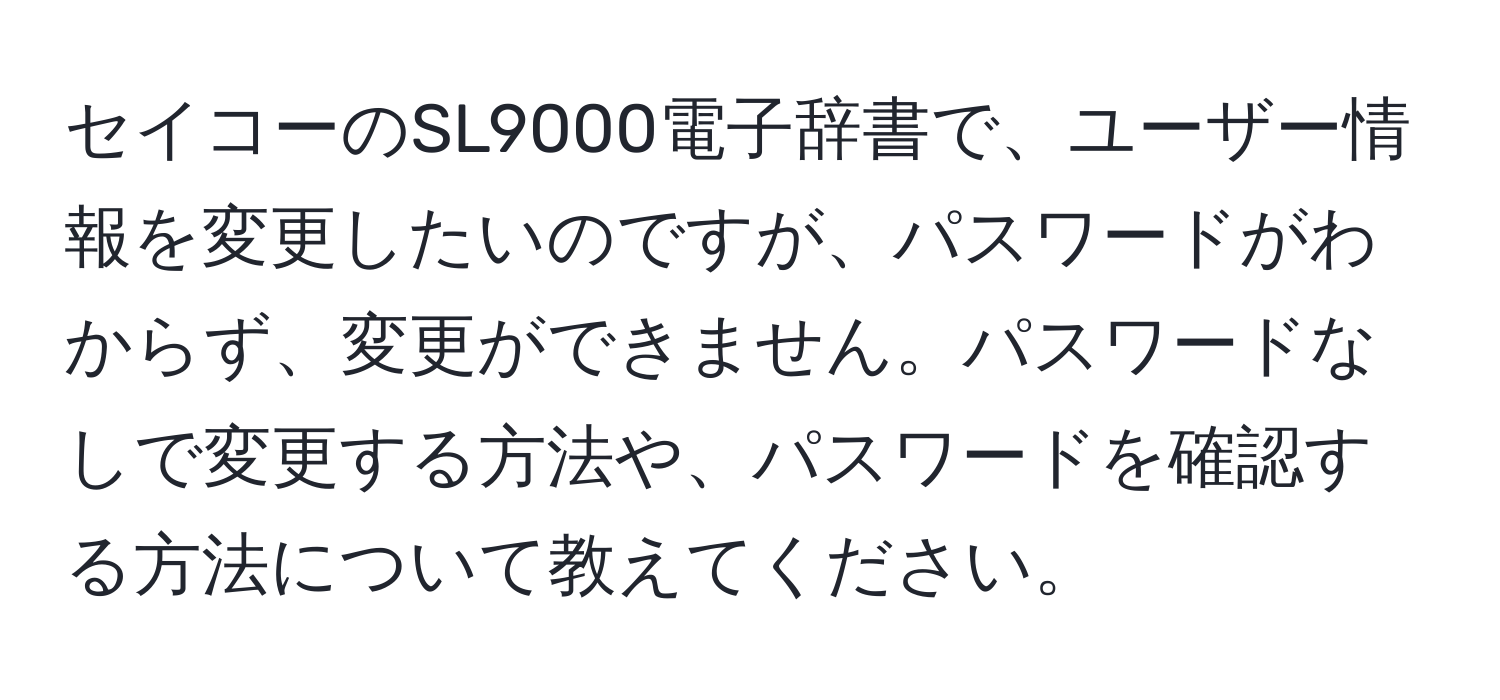 セイコーのSL9000電子辞書で、ユーザー情報を変更したいのですが、パスワードがわからず、変更ができません。パスワードなしで変更する方法や、パスワードを確認する方法について教えてください。