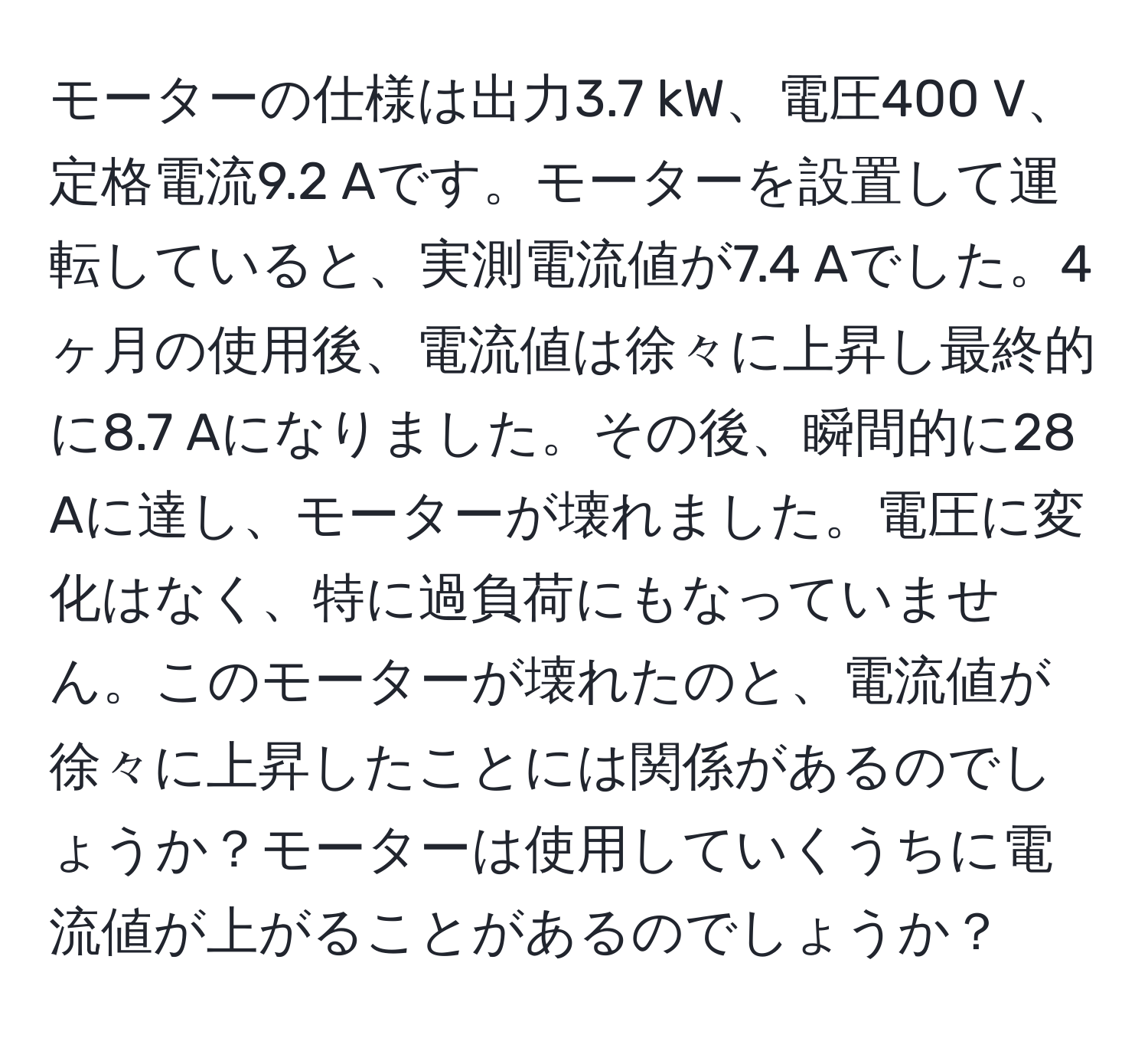 モーターの仕様は出力3.7 kW、電圧400 V、定格電流9.2 Aです。モーターを設置して運転していると、実測電流値が7.4 Aでした。4ヶ月の使用後、電流値は徐々に上昇し最終的に8.7 Aになりました。その後、瞬間的に28 Aに達し、モーターが壊れました。電圧に変化はなく、特に過負荷にもなっていません。このモーターが壊れたのと、電流値が徐々に上昇したことには関係があるのでしょうか？モーターは使用していくうちに電流値が上がることがあるのでしょうか？