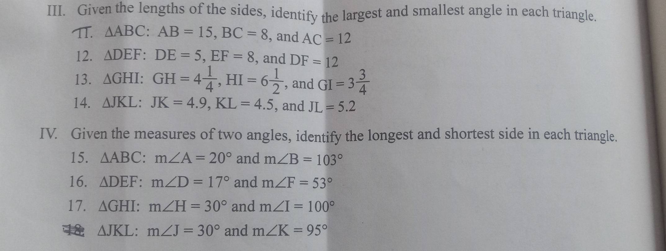 Given the lengths of the sides, identify the largest and smallest angle in each triangle. 
TI. △ ABC : AB=15, BC=8 , and AC=12
12. △ DEF : DE=5, EF=8 , and DF=12
13. △ GHI : GH=4 1/4 , HI=6 1/2  , and GI=3 3/4 
14. △ JKL : JK=4.9, KL=4.5 , and JL=5.2
IV. Given the measures of two angles, identify the longest and shortest side in each triangle. 
15. △ ABC : m∠ A=20° and m∠ B=103°
16. △ DEF : m∠ D=17° and m∠ F=53°
17. △ GHI : m∠ H=30° and m∠ I=100°
18 △ JKL : m∠ J=30° and m∠ K=95°