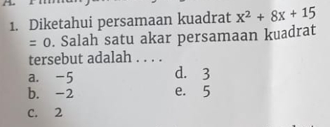 Diketahui persamaan kuadrat x^2+8x+15
= 0. Salah satu akar persamaan kuadrat
tersebut adalah . . . .
a. -5 d. 3
b. -2 e. 5
C. 2