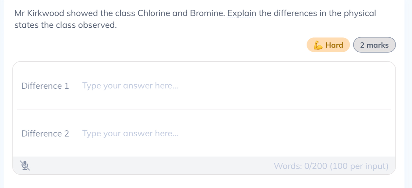 Mr Kirkwood showed the class Chlorine and Bromine. Explain the differences in the physical 
states the class observed. 
Hard 2 marks 
Difference 1 Type your answer here... 
Difference 2 Type your answer here... 
Words: 0/200 (100 per input)