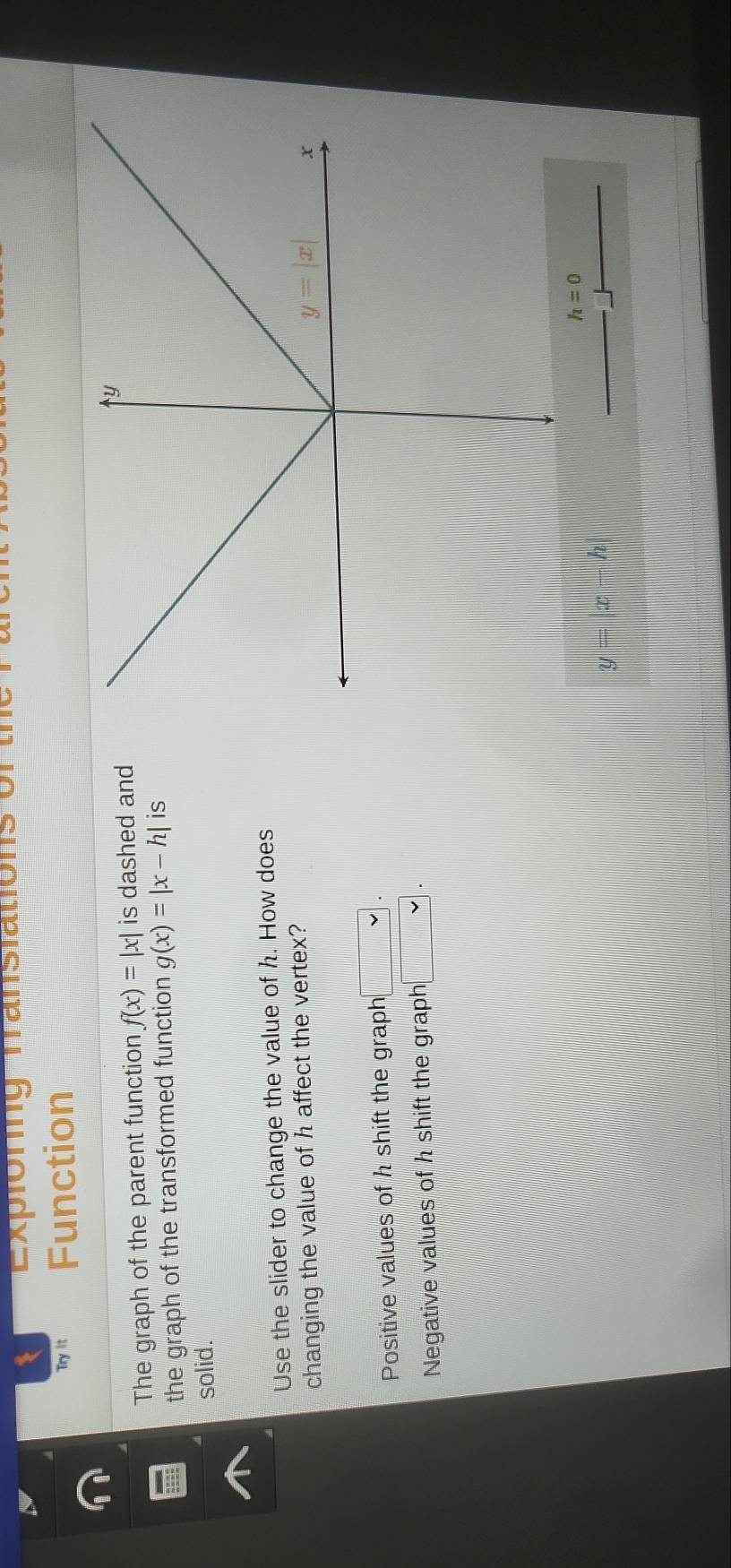 Expioring Transiations of
Try it Function
The graph of the parent function f(x)=|x| is dashed and
the graph of the transformed function g(x)=|x-h| is
solid.
Use the slider to change the value of h. How does
changing the value of h affect the vertex?
Positive values of h shift the graph □ .
Negative values of h shift the graph □ .
y=|x-h|