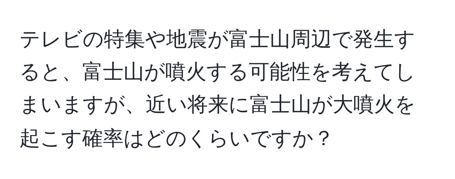 テレビの特集や地震が富士山周辺で発生すると、富士山が噴火する可能性を考えてしまいますが、近い将来に富士山が大噴火を起こす確率はどのくらいですか？