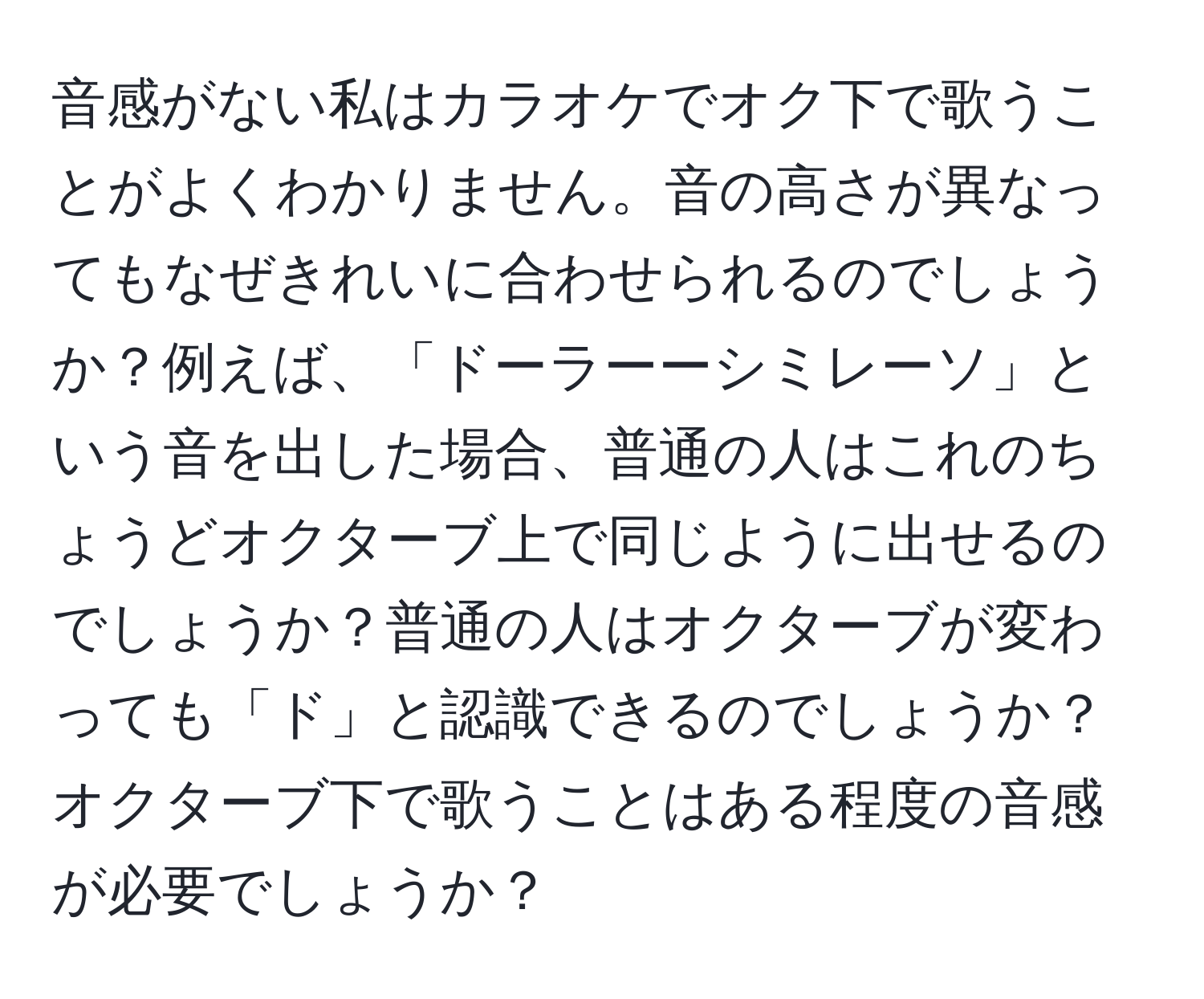 音感がない私はカラオケでオク下で歌うことがよくわかりません。音の高さが異なってもなぜきれいに合わせられるのでしょうか？例えば、「ドーラーーシミレーソ」という音を出した場合、普通の人はこれのちょうどオクターブ上で同じように出せるのでしょうか？普通の人はオクターブが変わっても「ド」と認識できるのでしょうか？オクターブ下で歌うことはある程度の音感が必要でしょうか？