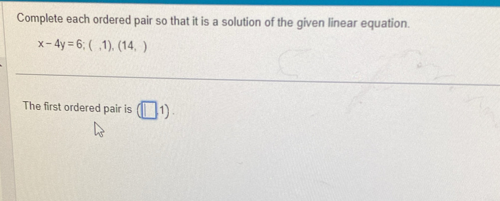 Complete each ordered pair so that it is a solution of the given linear equation.
x-4y=6;(,1),(14,)
The first ordered pair is (□ ,1).