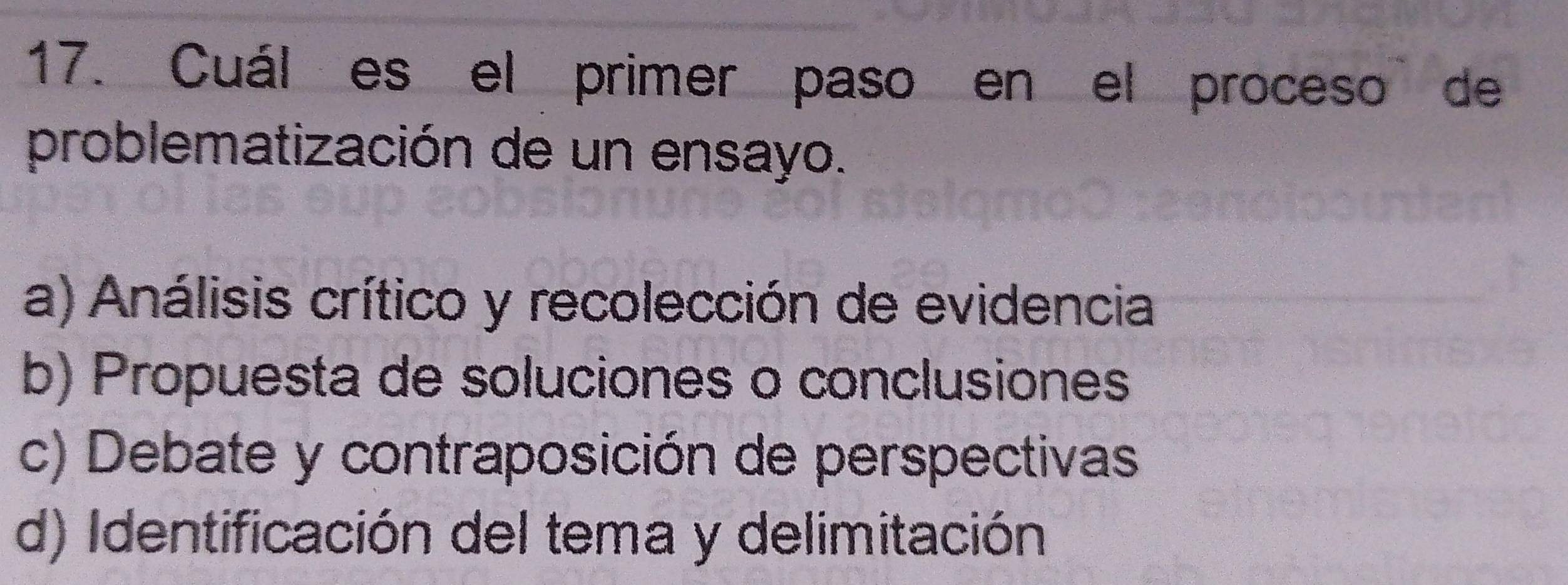 Cuál es el primer paso en el proceso de
problematización de un ensayo.
a) Análisis crítico y recolección de evidencia
b) Propuesta de soluciones o conclusiones
c) Debate y contraposición de perspectivas
d) Identificación del tema y delimitación