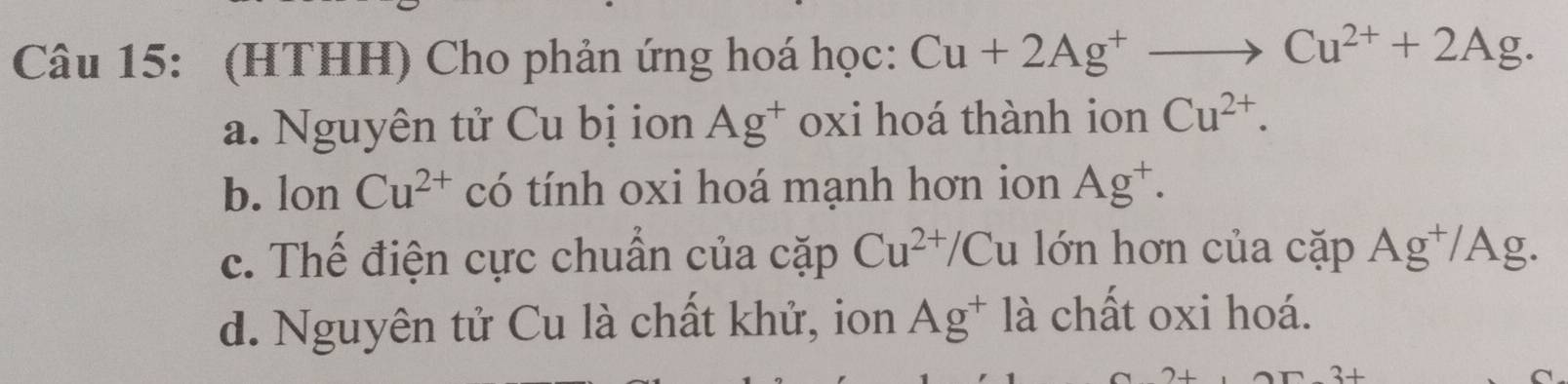 (HTHH) Cho phản ứng hoá học: Cu+2Ag^+to Cu^(2+)+2Ag.
a. Nguyên tử Cu bị ion Ag^+ oxi hoá thành ion Cu^(2+).
b. lon Cu^(2+) có tính oxi hoá mạnh hơn ion Ag^+.
c. Thế điện cực chuẩn của cặp Cu^(2+)/Cu lớn hơn của coverset sim ap Ag^+/Ag.
d. Nguyên tử Cu là chất khử, ion Ag^+ là chất oxi hoá.