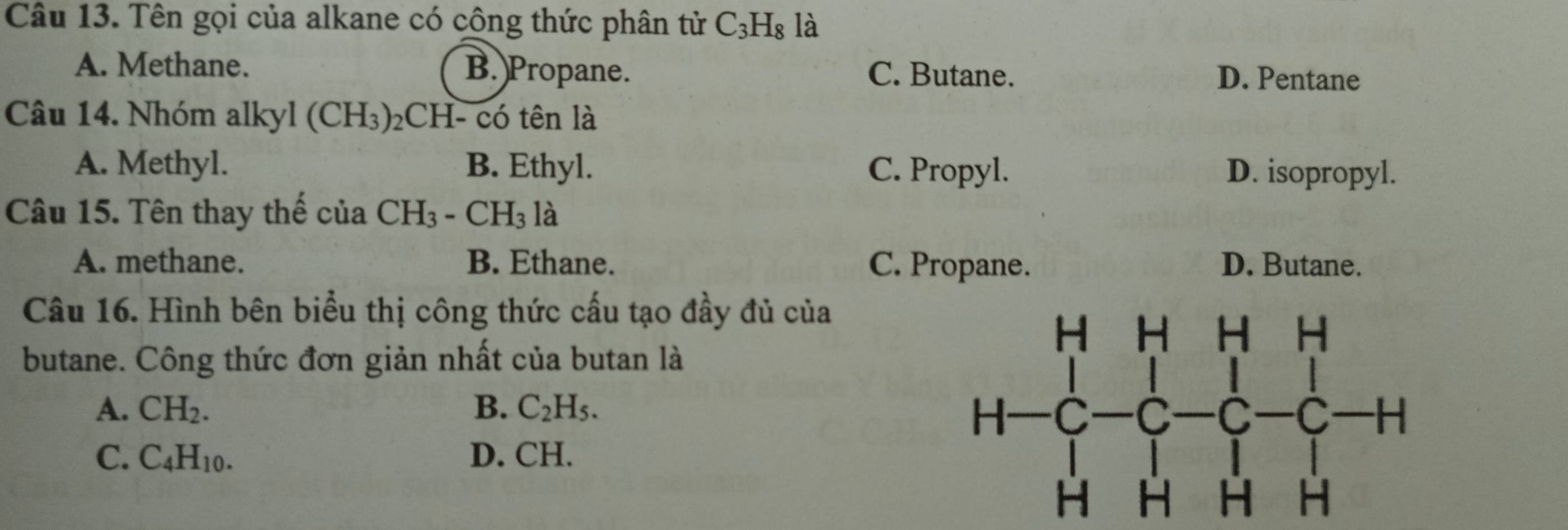 Tên gọi của alkane có cộng thức phân tử C_3H_8 là
A. Methane. B. Propane. C. Butane. D. Pentane
Câu 14. Nhóm alkyl (CH_3) 2CH- có tên là
A. Methyl. B. Ethyl. C. Propyl. D. isopropyl.
Câu 15. Tên thay thế của CH_3-CH_31a
A. methane. B. Ethane. C. Propane. D. Butane.
Câu 16. Hình bên biểu thị công thức cấu tạo đầy đủ của
butane. Công thức đơn giản nhất của butan là
A. CH_2. B. C_2H_5.
C. C_4H_10. D. CH.
beginarrayr HHHH HC-C-C-C-H HHH+endarray