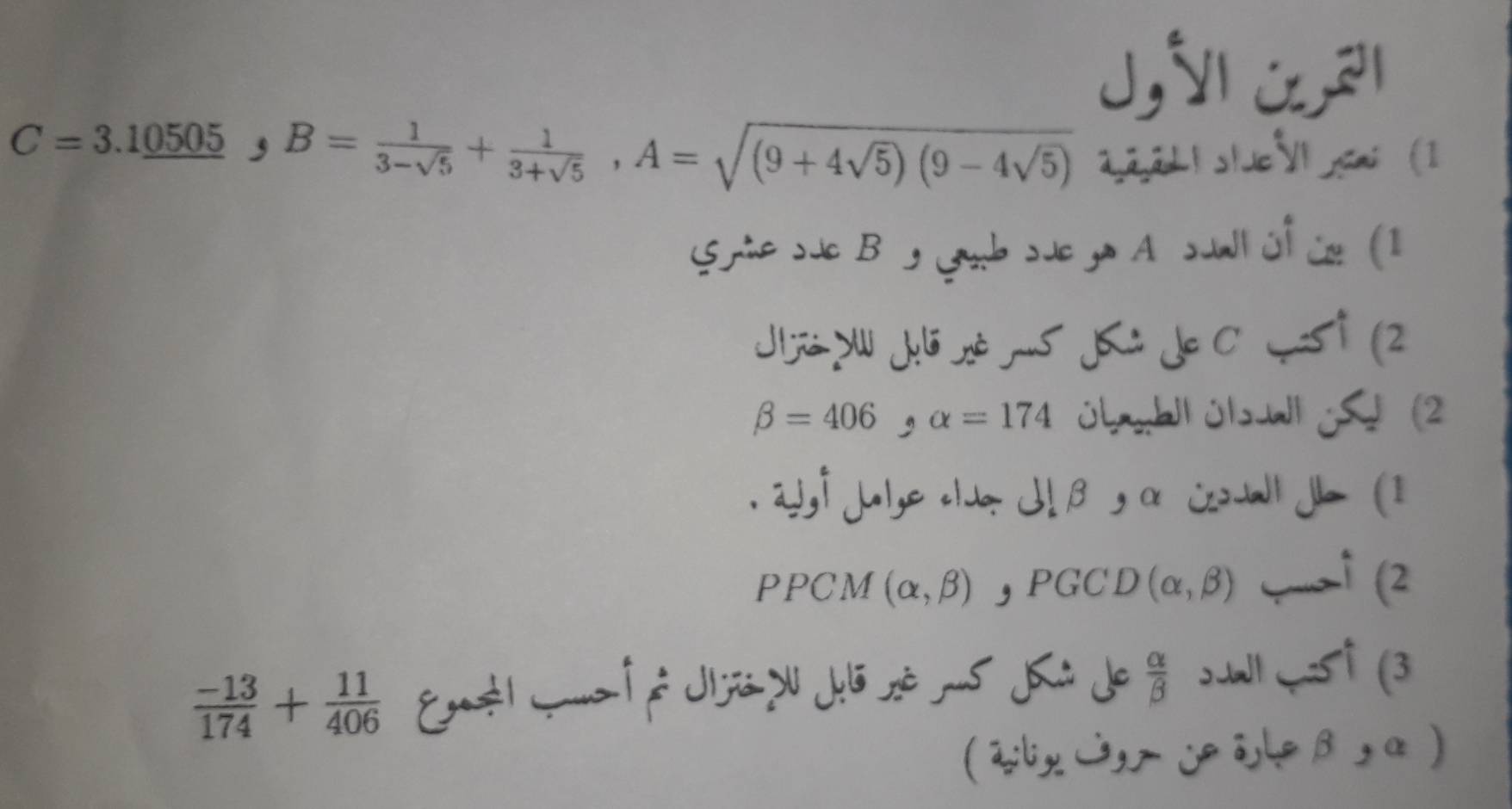 C=3.1_ 0505 5, B= 1/3-sqrt(5) + 1/3+sqrt(5) , A=sqrt((9+4sqrt 5))(9-4sqrt(5))
2,22L1s/V cmi (1 
S te sue B y Gb sue ya A suall üf üe (1 
Jjó du Jelóné rus Ji de C Jsi (2
beta =406, alpha =174 übhll úl W (2 
. 23, f jule oldo dlβ, α coll Je (1 
PPCM (alpha ,beta ) , PGCD (alpha ,beta ) —↑ (2
 (-13)/174 + 11/406  Enstl mm é é Jijs d Jei sé -5 i Je  alpha /beta   ↑(3 
(2lx3,eβ, α )