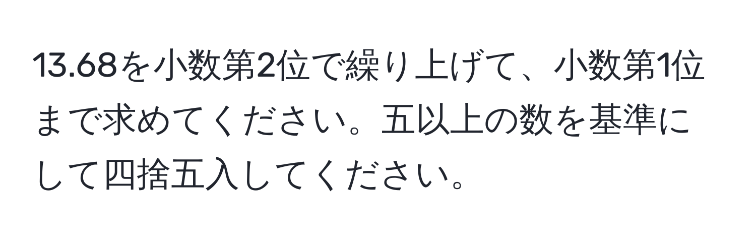 13.68を小数第2位で繰り上げて、小数第1位まで求めてください。五以上の数を基準にして四捨五入してください。