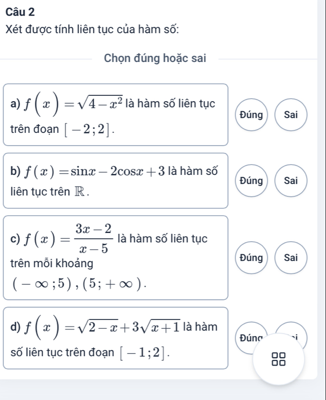 Xét được tính liên tục của hàm số: 
Chọn đúng hoặc sai 
a) f(x)=sqrt(4-x^2) là hàm số liên tục 
Đúng Sai 
trên đoạn [-2;2]. 
b) f(x)=sin x-2cos x+3 là hàm số 
Đúng Sai 
liên tục trên R. 
c) f(x)= (3x-2)/x-5  là hàm số liên tục 
trên mỗi khoảng 
Đúng Sai
(-∈fty ;5), (5;+∈fty ). 
d) f(x)=sqrt(2-x)+3sqrt(x+1) là hàm 
Đúna 
số liên tục trên đoạn [-1;2].