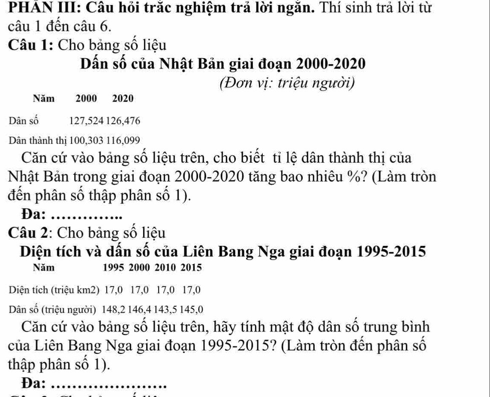 PHẢN III: Câu hỏi trắc nghiệm trả lời ngăn. Thí sinh trả lời từ 
câu 1 đến câu 6. 
Câu 1: Cho bảng số liệu 
Dấn số của Nhật Bản giai đoạn 2000-2020 
(Đơn vị: triệu người) 
Năm 2000 2020
Dân số 127, 524 126, 476
Dân thành thị 100, 303 116, 099
Căn cứ vào bảng số liệu trên, cho biết tỉ lệ dân thành thị của 
Nhật Bản trong giai đoạn 2000 -2020 tăng bao nhiêu %? (Làm tròn 
đến phân số thập phân số 1). 
Đa:_ 
Câu 2: Cho bảng số liệu 
Diện tích và dấn số của Liên Bang Nga giai đoạn 1995-2015 
Năm 1995 2000 2010 2015
Diện tích (triệu km2) 17, 0 17, 0 17, 0 17, 0
Dân số (triệu người) 148, 2 146, 4 143, 5 145, 0
Căn cứ vào bảng số liệu trên, hãy tính mật độ dân số trung bình 
của Liên Bang Nga giai đoạn 1995-2015? (Làm tròn đến phân số 
thập phân số 1). 
Đa:_